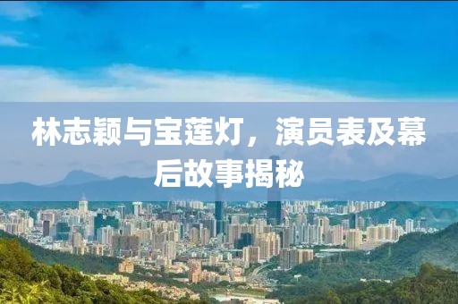 林志颖与宝莲灯，演员表及幕后故事揭秘
