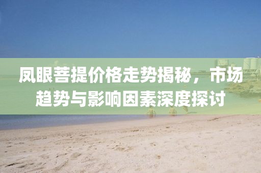 凤眼菩提价格走势揭秘，市场趋势与影响因素深度探讨
