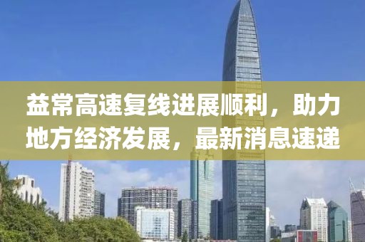 益常高速复线进展顺利，助力地方经济发展，最新消息速递