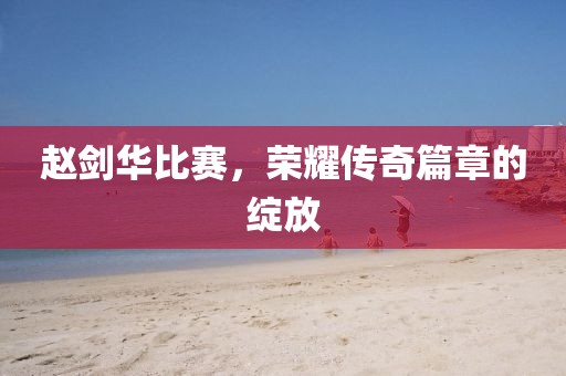 赵剑华比赛，荣耀传奇篇章的绽放