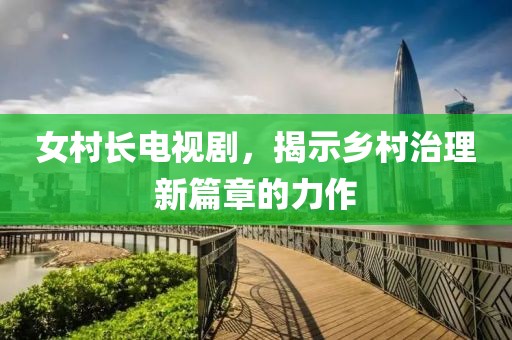 女村长电视剧，揭示乡村治理新篇章的力作