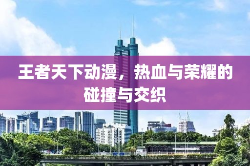 王者天下动漫，热血与荣耀的碰撞与交织