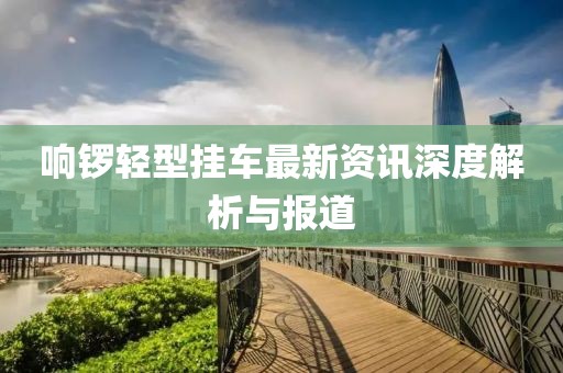 响锣轻型挂车最新资讯深度解析与报道
