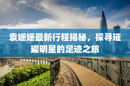 袁姗姗最新行程揭秘，探寻璀璨明星的足迹之旅
