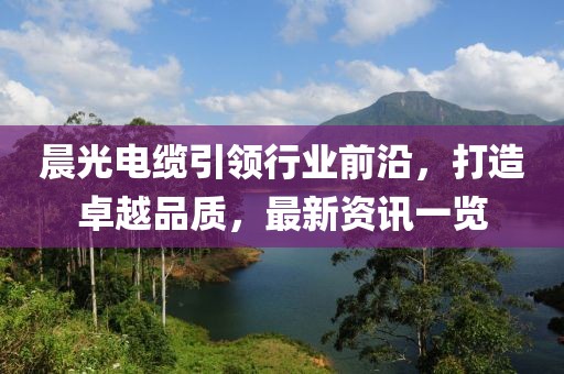 晨光电缆引领行业前沿，打造卓越品质，最新资讯一览