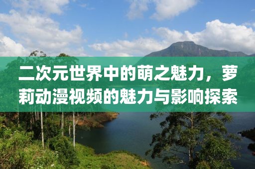 二次元世界中的萌之魅力，萝莉动漫视频的魅力与影响探索