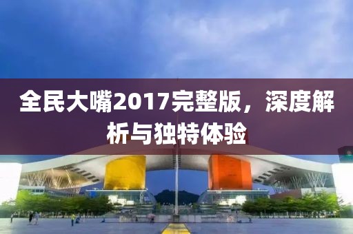 全民大嘴2017完整版，深度解析与独特体验