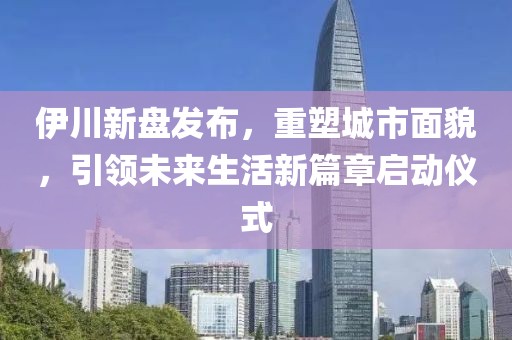 伊川新盘发布，重塑城市面貌，引领未来生活新篇章启动仪式
