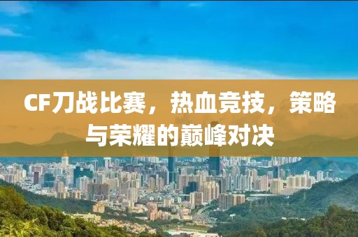 CF刀战比赛，热血竞技，策略与荣耀的巅峰对决
