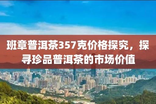 班章普洱茶357克价格探究，探寻珍品普洱茶的市场价值