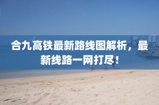 合九高铁最新路线图解析，最新线路一网打尽！