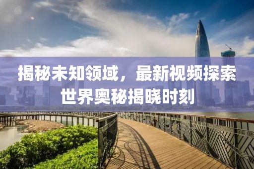 揭秘未知领域，最新视频探索世界奥秘揭晓时刻