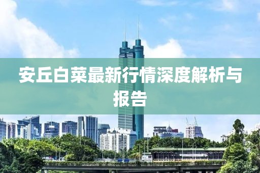 安丘白菜最新行情深度解析与报告