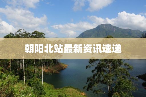 朝阳北站最新资讯速递