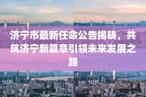济宁市最新任命公告揭晓，共筑济宁新篇章引领未来发展之路