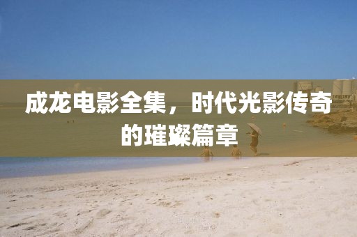 成龙电影全集，时代光影传奇的璀璨篇章