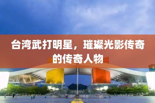 台湾武打明星，璀璨光影传奇的传奇人物
