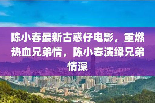 陈小春最新古惑仔电影，重燃热血兄弟情，陈小春演绎兄弟情深