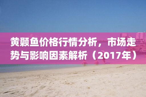 黄颡鱼价格行情分析，市场走势与影响因素解析（2017年）