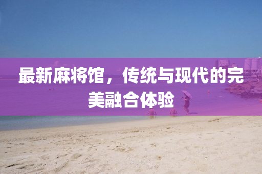 最新麻将馆，传统与现代的完美融合体验