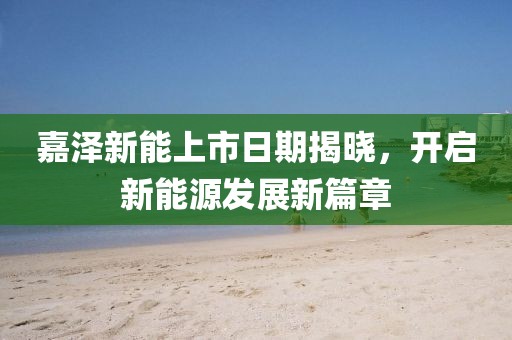 嘉泽新能上市日期揭晓，开启新能源发展新篇章
