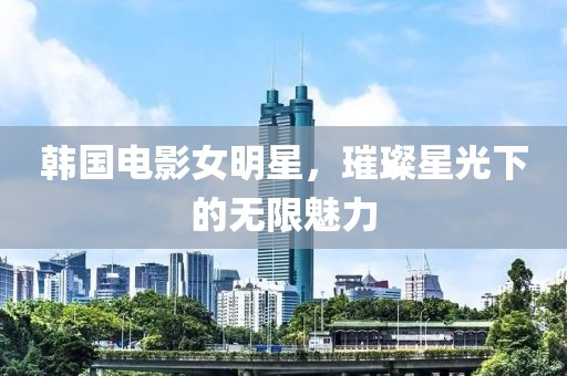 韩国电影女明星，璀璨星光下的无限魅力