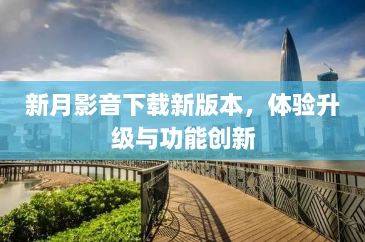 新月影音下载新版本，体验升级与功能创新