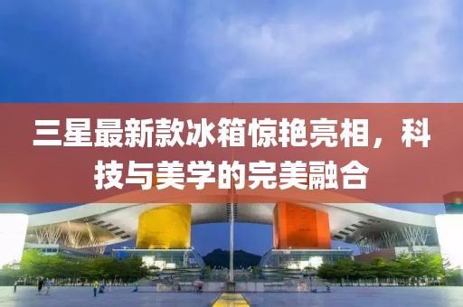 三星最新款冰箱惊艳亮相，科技与美学的完美融合