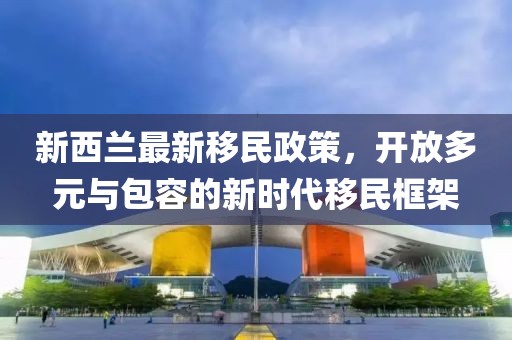 新西兰最新移民政策，开放多元与包容的新时代移民框架