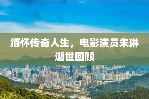 缅怀传奇人生，电影演员朱琳逝世回顾
