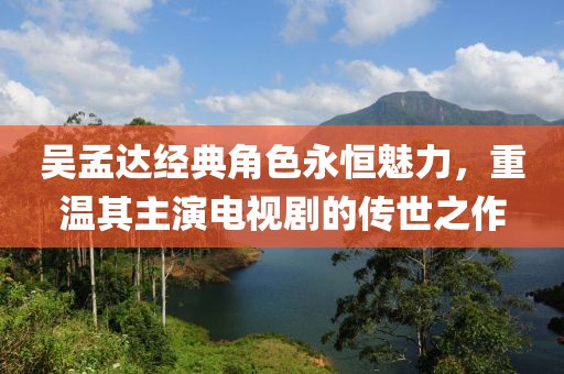 吴孟达经典角色永恒魅力，重温其主演电视剧的传世之作