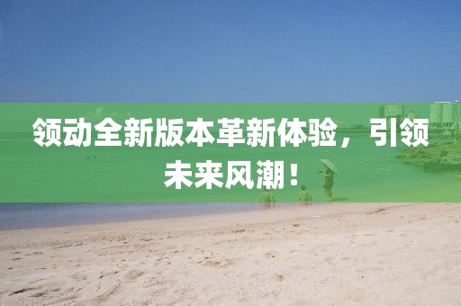 领动全新版本革新体验，引领未来风潮！