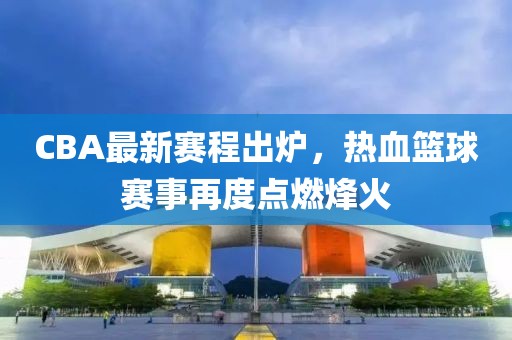 CBA最新赛程出炉，热血篮球赛事再度点燃烽火