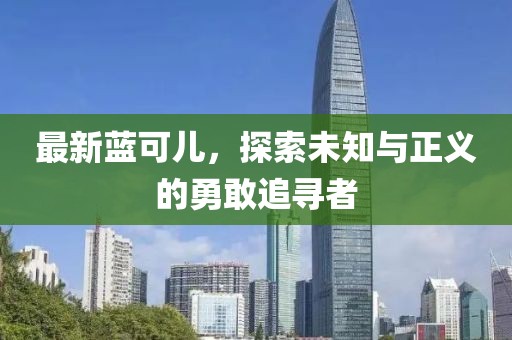 最新蓝可儿，探索未知与正义的勇敢追寻者