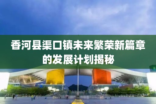 香河县渠口镇未来繁荣新篇章的发展计划揭秘