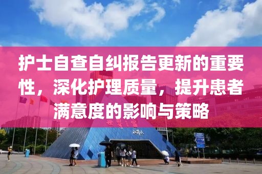 护士自查自纠报告更新的重要性，深化护理质量，提升患者满意度的影响与策略