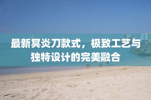 最新冥炎刀款式，极致工艺与独特设计的完美融合