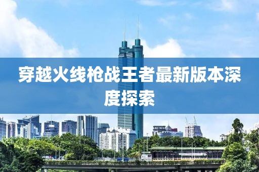 穿越火线枪战王者最新版本深度探索