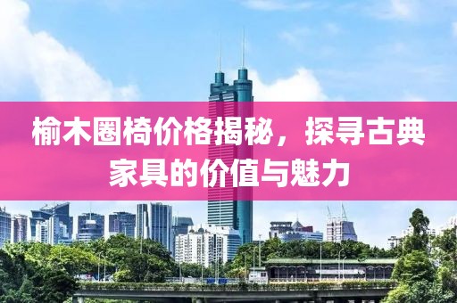 榆木圈椅价格揭秘，探寻古典家具的价值与魅力