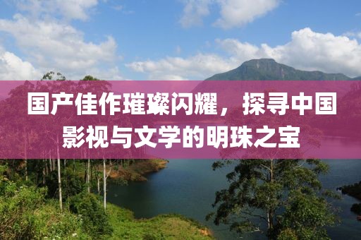 国产佳作璀璨闪耀，探寻中国影视与文学的明珠之宝