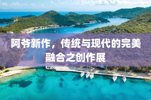阿爷新作，传统与现代的完美融合之创作展
