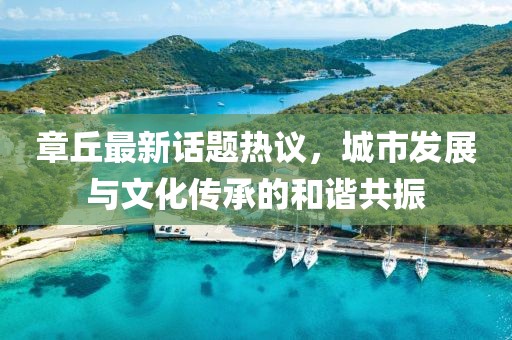 章丘最新话题热议，城市发展与文化传承的和谐共振