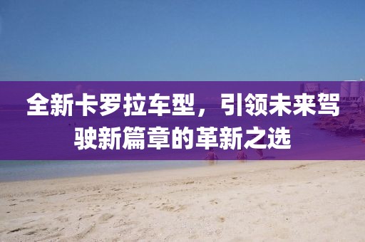 全新卡罗拉车型，引领未来驾驶新篇章的革新之选