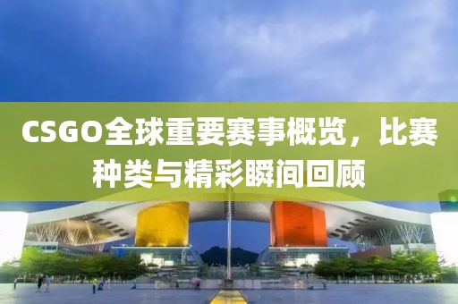CSGO全球重要赛事概览，比赛种类与精彩瞬间回顾