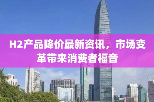 H2产品降价最新资讯，市场变革带来消费者福音