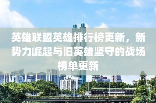 英雄联盟英雄排行榜更新，新势力崛起与旧英雄坚守的战场榜单更新