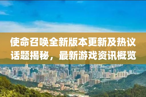 使命召唤全新版本更新及热议话题揭秘，最新游戏资讯概览