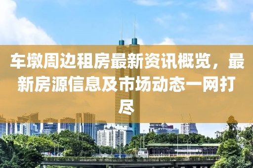 车墩周边租房最新资讯概览，最新房源信息及市场动态一网打尽