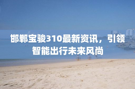 邯郸宝骏310最新资讯，引领智能出行未来风尚