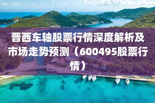 晋西车轴股票行情深度解析及市场走势预测（600495股票行情）